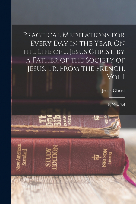 Practical Meditations for Every Day in the Year On the Life of ... Jesus Christ, by a Father of the Society of Jesus. Tr. From the French. Vol.1; 2, New Ed
