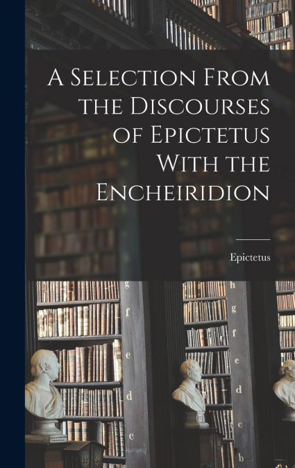 A Selection From the Discourses of Epictetus With the Encheiridion