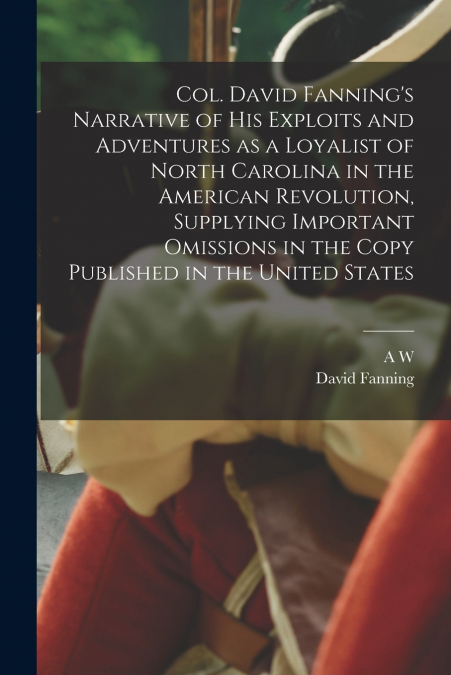 Col. David Fanning’s Narrative of his Exploits and Adventures as a Loyalist of North Carolina in the American Revolution, Supplying Important Omissions in the Copy Published in the United States