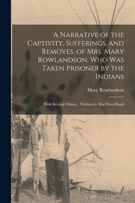 A Narrative of the Captivity, Sufferings, and Removes, of Mrs. Mary Rowlandson, who was Taken Prisoner by the Indians; With Several Others... Written by her own Hand