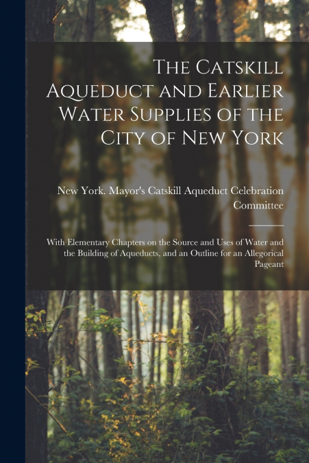 The Catskill Aqueduct and Earlier Water Supplies of the City of New York; With Elementary Chapters on the Source and Uses of Water and the Building of Aqueducts, and an Outline for an Allegorical Page