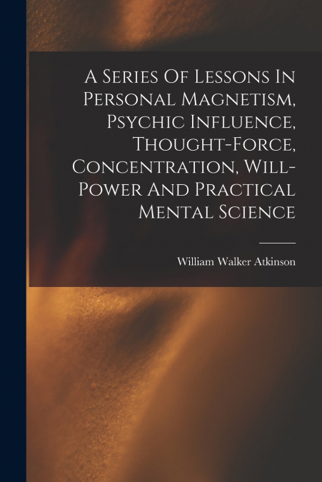 A Series Of Lessons In Personal Magnetism, Psychic Influence, Thought-force, Concentration, Will-power And Practical Mental Science
