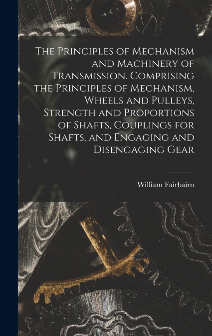 The Principles of Mechanism and Machinery of Transmission. Comprising the Principles of Mechanism, Wheels and Pulleys, Strength and Proportions of Shafts, Couplings for Shafts, and Engaging and Diseng