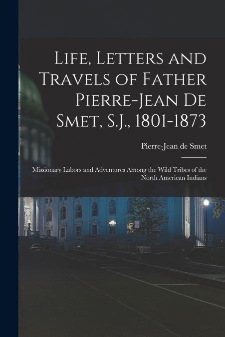 Life, Letters and Travels of Father Pierre-Jean De Smet, S.J., 1801-1873