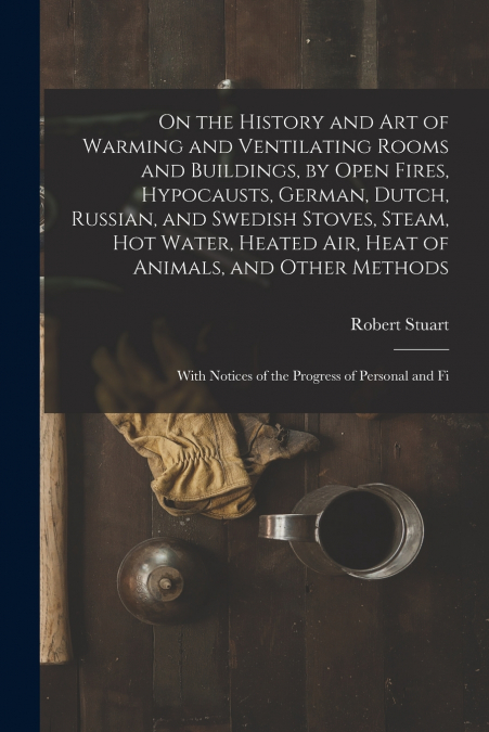 On the History and Art of Warming and Ventilating Rooms and Buildings, by Open Fires, Hypocausts, German, Dutch, Russian, and Swedish Stoves, Steam, Hot Water, Heated Air, Heat of Animals, and Other M