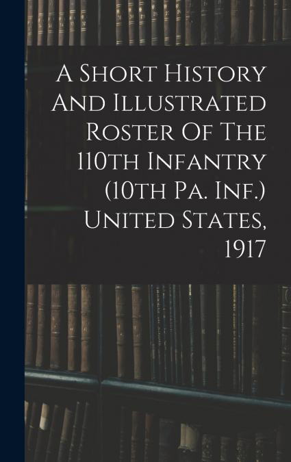 A Short History And Illustrated Roster Of The 110th Infantry (10th Pa. Inf.) United States, 1917