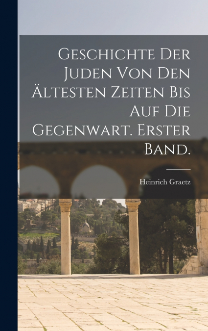 Geschichte Der Juden Von Den Ältesten Zeiten Bis Auf Die Gegenwart. Erster Band.