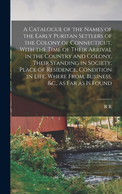 A Catalogue of the Names of the Early Puritan Settlers of the Colony of Connecticut, With the Time of Their Arrival in the Country and Colony, Their Standing in Society, Place of Residence, Condition 