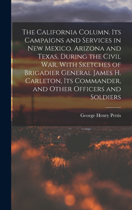 The California Column. Its Campaigns and Services in New Mexico, Arizona and Texas, During the Civil War, With Sketches of Brigadier General James H. Carleton, its Commander, and Other Officers and So