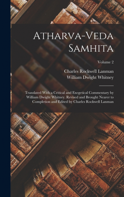 Atharva-Veda Samhita; Translated With a Critical and Exegetical Commentary by William Dwight Whitney. Revised and Brought Nearer to Completion and Edited by Charles Rockwell Lanman; Volume 2