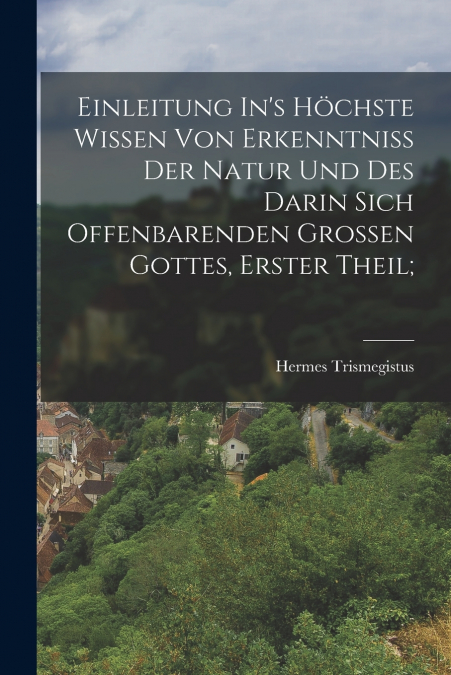 Einleitung In’s Höchste Wissen Von Erkenntniss Der Natur Und Des Darin Sich Offenbarenden Grossen Gottes, Erster Theil;