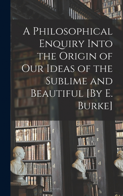 A Philosophical Enquiry Into the Origin of Our Ideas of the Sublime and Beautiful [By E. Burke]
