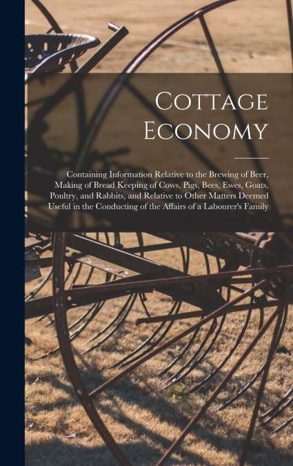 Cottage Economy; Containing Information Relative to the Brewing of Beer, Making of Bread Keeping of Cows, Pigs, Bees, Ewes, Goats, Poultry, and Rabbits, and Relative to Other Matters Deemed Useful in 