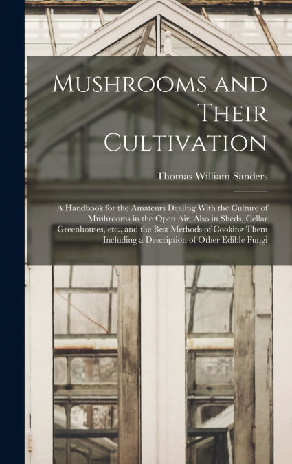 Mushrooms and Their Cultivation; a Handbook for the Amateurs Dealing With the Culture of Mushrooms in the Open air, Also in Sheds, Cellar Greenhouses, etc., and the Best Methods of Cooking Them Includ