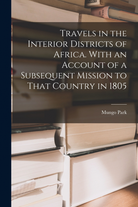 Travels in the Interior Districts of Africa. With an Account of a Subsequent Mission to That Country in 1805
