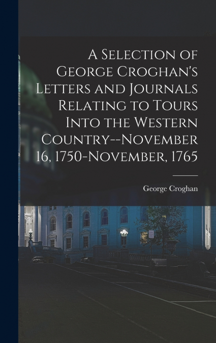 A Selection of George Croghan’s Letters and Journals Relating to Tours Into the Western Country--November 16, 1750-November, 1765