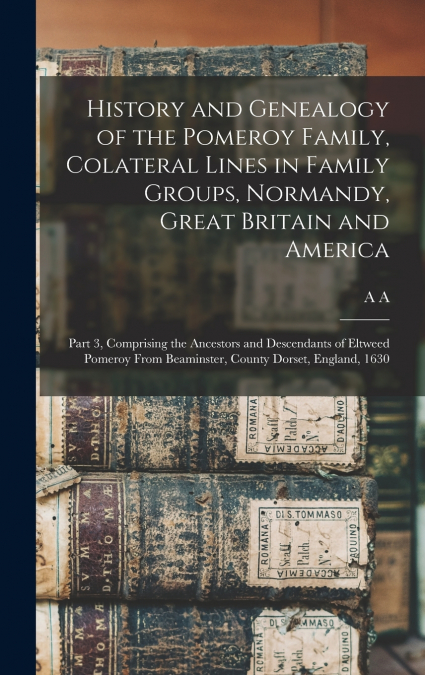 History and Genealogy of the Pomeroy Family, Colateral Lines in Family Groups, Normandy, Great Britain and America; Part 3, Comprising the Ancestors and Descendants of Eltweed Pomeroy From Beaminster,