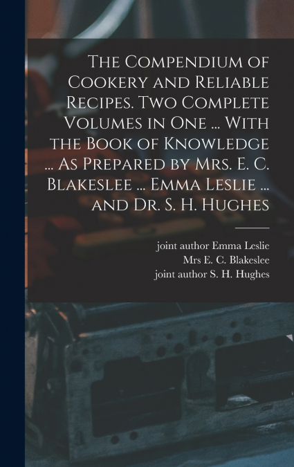 The Compendium of Cookery and Reliable Recipes. Two Complete Volumes in one ... With the Book of Knowledge ... As Prepared by Mrs. E. C. Blakeslee ... Emma Leslie ... and Dr. S. H. Hughes