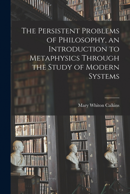 The Persistent Problems of Philosophy, an Introduction to Metaphysics Through the Study of Modern Systems