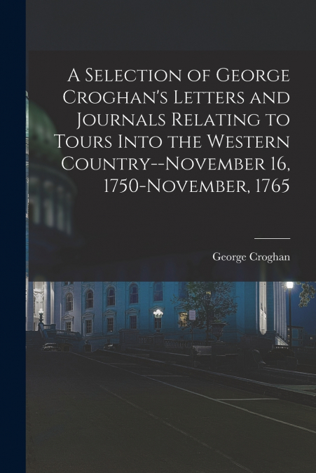 A Selection of George Croghan’s Letters and Journals Relating to Tours Into the Western Country--November 16, 1750-November, 1765