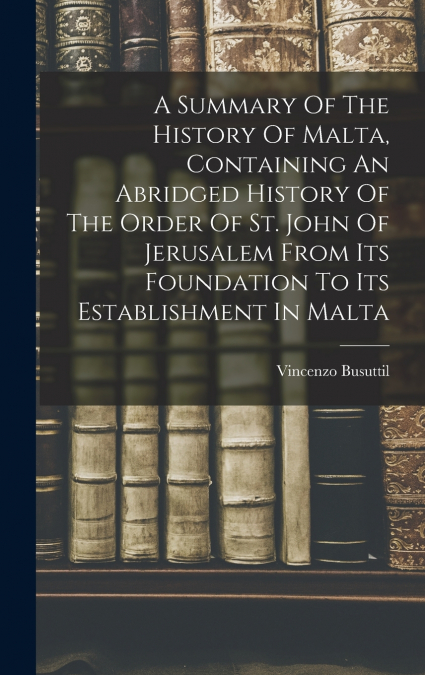 A Summary Of The History Of Malta, Containing An Abridged History Of The Order Of St. John Of Jerusalem From Its Foundation To Its Establishment In Malta