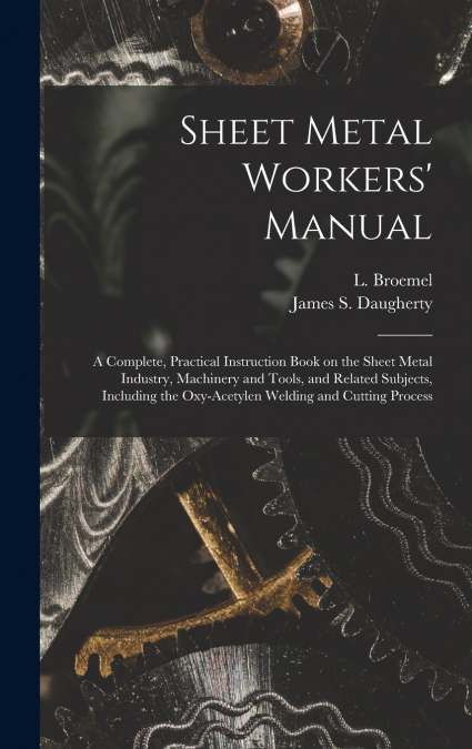 Sheet Metal Workers’ Manual; a Complete, Practical Instruction Book on the Sheet Metal Industry, Machinery and Tools, and Related Subjects, Including the Oxy-acetylen Welding and Cutting Process
