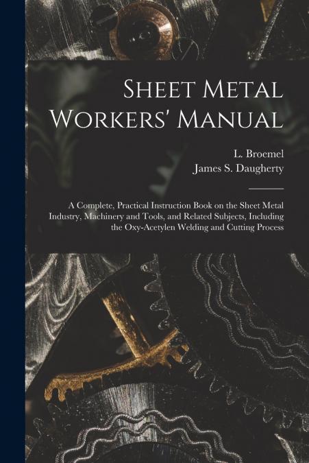 Sheet Metal Workers’ Manual; a Complete, Practical Instruction Book on the Sheet Metal Industry, Machinery and Tools, and Related Subjects, Including the Oxy-acetylen Welding and Cutting Process