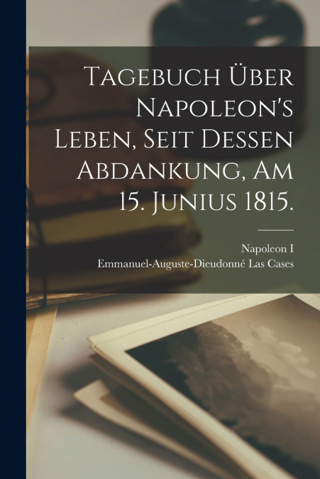 Tagebuch über Napoleon’s Leben, seit dessen Abdankung, am 15. Junius 1815.