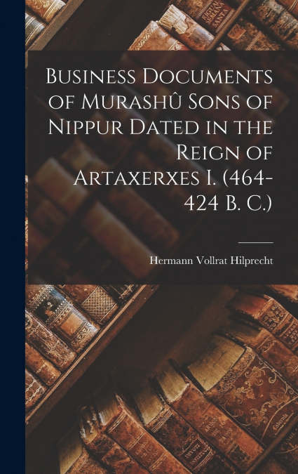 Business Documents of Murashû Sons of Nippur Dated in the Reign of Artaxerxes I. (464-424 B. C.)