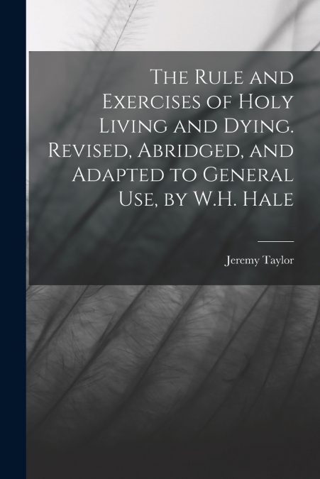 The Rule and Exercises of Holy Living and Dying. Revised, Abridged, and Adapted to General Use, by W.H. Hale