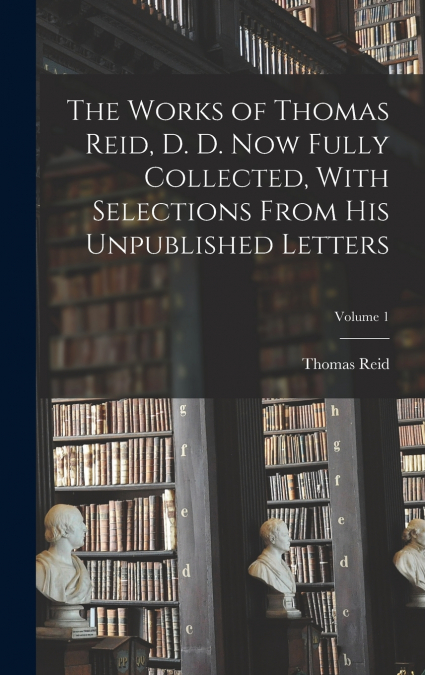 The Works of Thomas Reid, D. D. now Fully Collected, With Selections From his Unpublished Letters; Volume 1