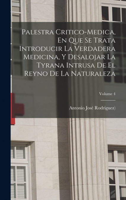 Palestra Critico-medica, En Que Se Trata Introducir La Verdadera Medicina, Y Desalojar La Tyrana Intrusa De El Reyno De La Naturaleza; Volume 4
