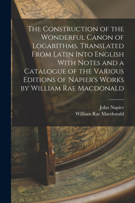 The Construction of the Wonderful Canon of Logarithms. Translated From Latin Into English With Notes and a Catalogue of the Various Editions of Napier’s Works by William Rae Macdonald