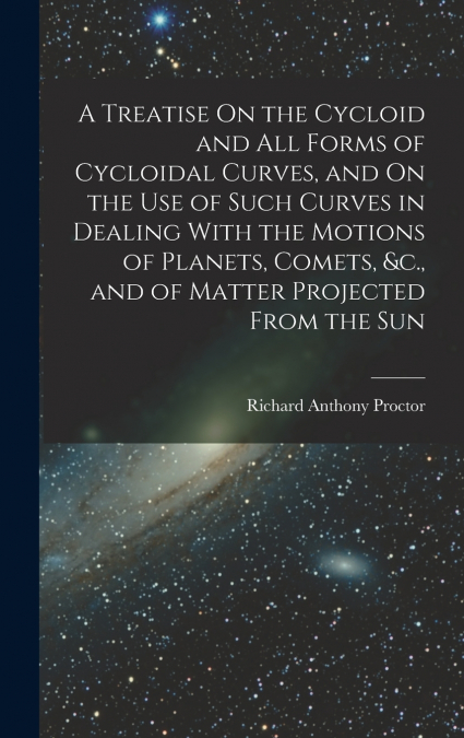 A Treatise On the Cycloid and All Forms of Cycloidal Curves, and On the Use of Such Curves in Dealing With the Motions of Planets, Comets, &c., and of Matter Projected From the Sun