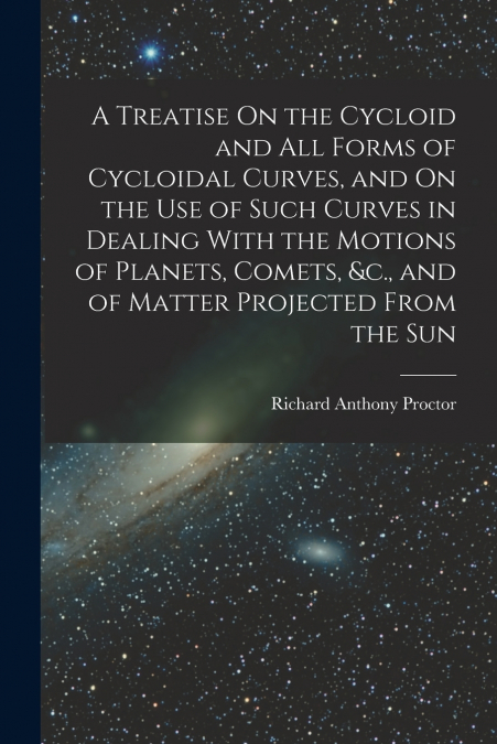 A Treatise On the Cycloid and All Forms of Cycloidal Curves, and On the Use of Such Curves in Dealing With the Motions of Planets, Comets, &c., and of Matter Projected From the Sun