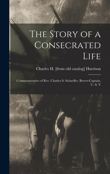 The Story of a Consecrated Life; Commemorative of Rev. Charles S. Schaeffer, Brevet-captain, U. S. V