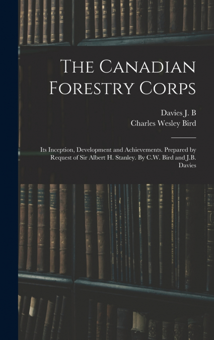 The Canadian Forestry Corps; its Inception, Development and Achievements. Prepared by Request of Sir Albert H. Stanley. By C.W. Bird and J.B. Davies