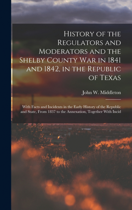 History of the Regulators and Moderators and the Shelby County War in 1841 and 1842, in the Republic of Texas [electronic Resource]