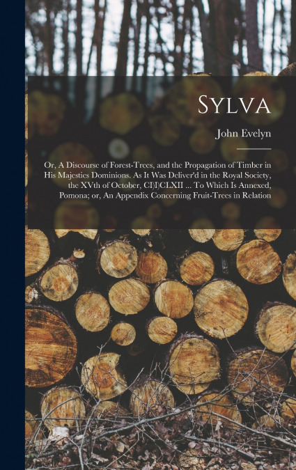 Sylva; or, A Discourse of Forest-trees, and the Propagation of Timber in His Majesties Dominions. As it was Deliver’d in the Royal Society, the XVth of October, CI)I)CLXII ... To Which is Annexed, Pom