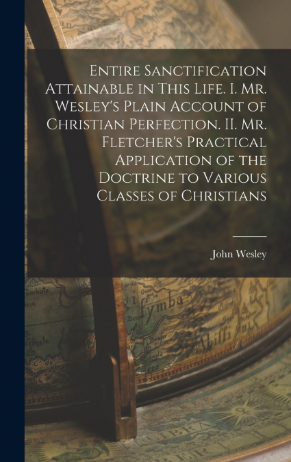 Entire Sanctification Attainable in This Life. I. Mr. Wesley’s Plain Account of Christian Perfection. II. Mr. Fletcher’s Practical Application of the Doctrine to Various Classes of Christians
