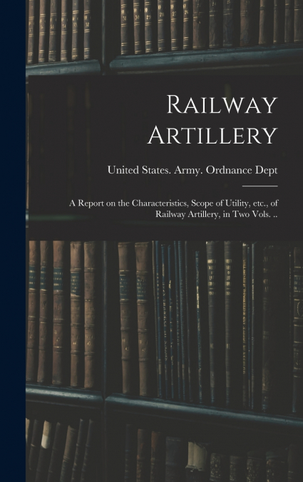 Railway Artillery; a Report on the Characteristics, Scope of Utility, etc., of Railway Artillery, in two Vols. ..