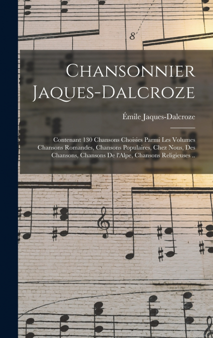 Chansonnier Jaques-Dalcroze; contenant 130 chansons choisies parmi les volumes Chansons romandes, Chansons populaires, Chez nous, Des chansons, Chansons de l’Alpe, Chansons religieuses ..