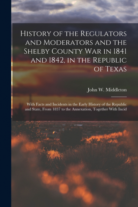 History of the Regulators and Moderators and the Shelby County War in 1841 and 1842, in the Republic of Texas [electronic Resource]
