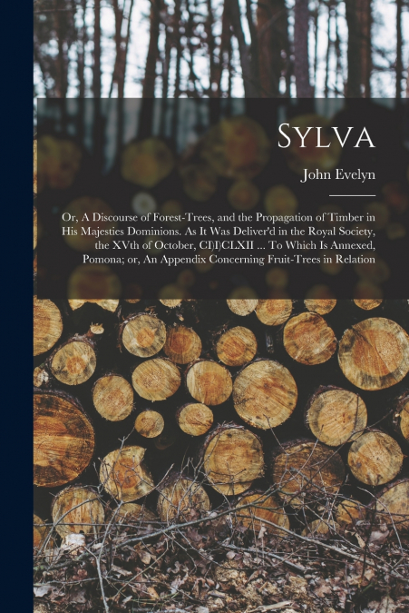 Sylva; or, A Discourse of Forest-trees, and the Propagation of Timber in His Majesties Dominions. As it was Deliver’d in the Royal Society, the XVth of October, CI)I)CLXII ... To Which is Annexed, Pom
