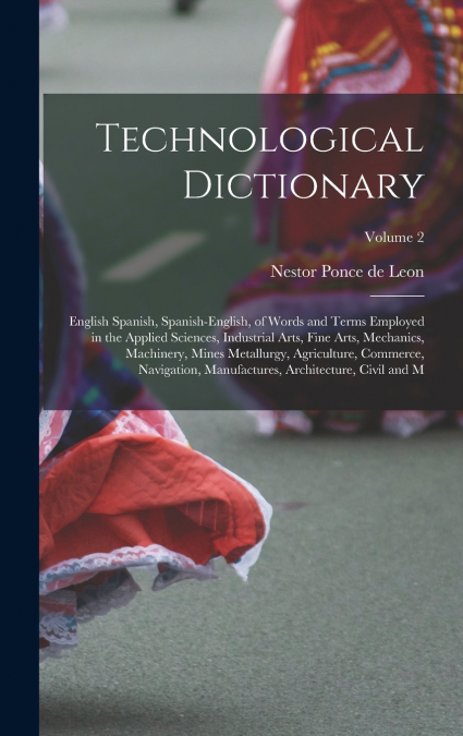 Technological Dictionary; English Spanish, Spanish-English, of Words and Terms Employed in the Applied Sciences, Industrial Arts, Fine Arts, Mechanics, Machinery, Mines Metallurgy, Agriculture, Commer