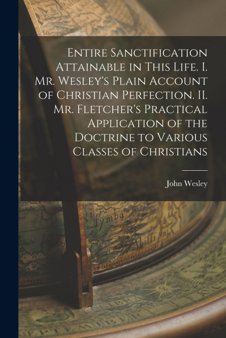 Entire Sanctification Attainable in This Life. I. Mr. Wesley’s Plain Account of Christian Perfection. II. Mr. Fletcher’s Practical Application of the Doctrine to Various Classes of Christians