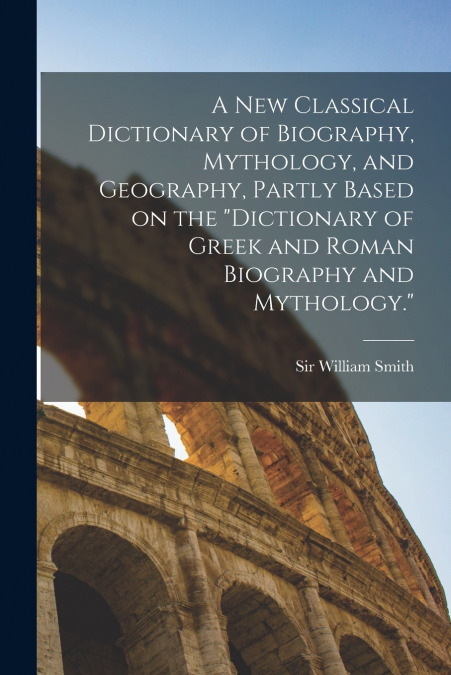 A new Classical Dictionary of Biography, Mythology, and Geography, Partly Based on the 'Dictionary of Greek and Roman Biography and Mythology.'