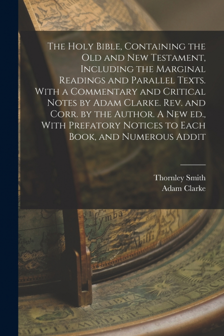 The Holy Bible, Containing the Old and New Testament, Including the Marginal Readings and Parallel Texts. With a Commentary and Critical Notes by Adam Clarke. Rev. and Corr. by the Author. A new ed., 