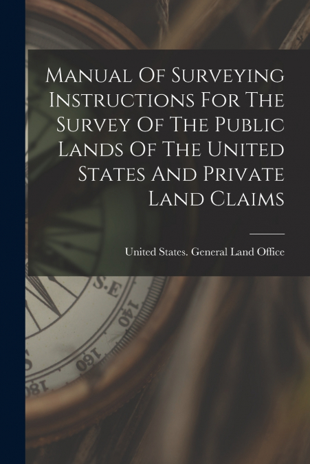 Manual Of Surveying Instructions For The Survey Of The Public Lands Of The United States And Private Land Claims