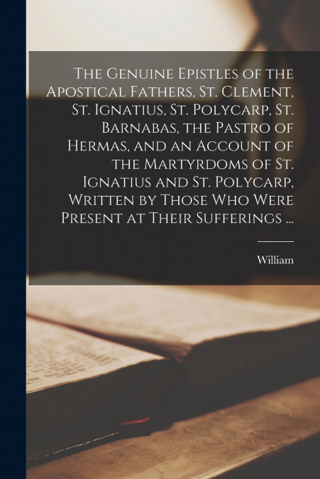 The Genuine Epistles of the Apostical Fathers, St. Clement, St. Ignatius, St. Polycarp, St. Barnabas, the Pastro of Hermas, and an Account of the Martyrdoms of St. Ignatius and St. Polycarp, Written b
